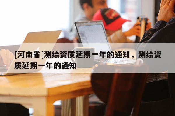 [河南省]测绘资质延期一年的通知，测绘资质延期一年的通知