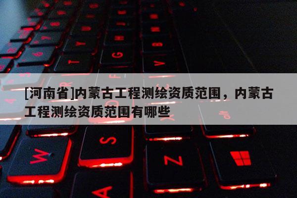 [河南省]内蒙古工程测绘资质范围，内蒙古工程测绘资质范围有哪些
