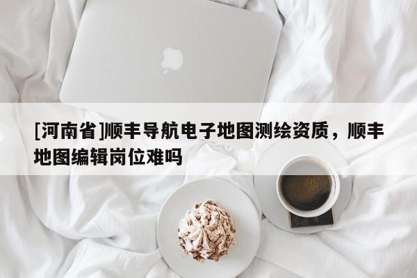 [河南省]顺丰导航电子地图测绘资质，顺丰地图编辑岗位难吗