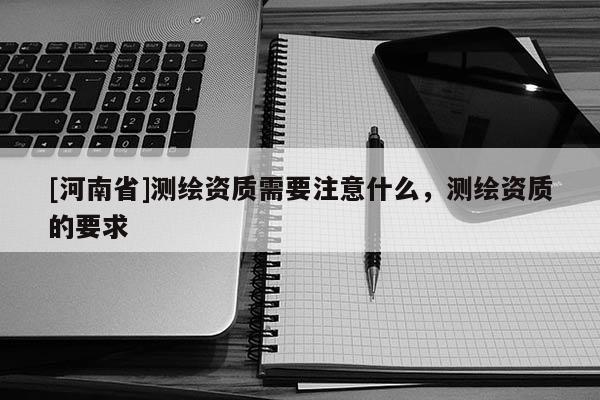 [河南省]测绘资质需要注意什么，测绘资质的要求