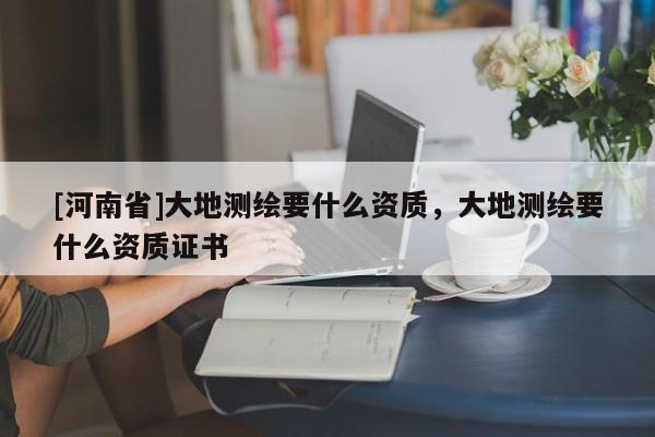 [河南省]大地测绘要什么资质，大地测绘要什么资质证书
