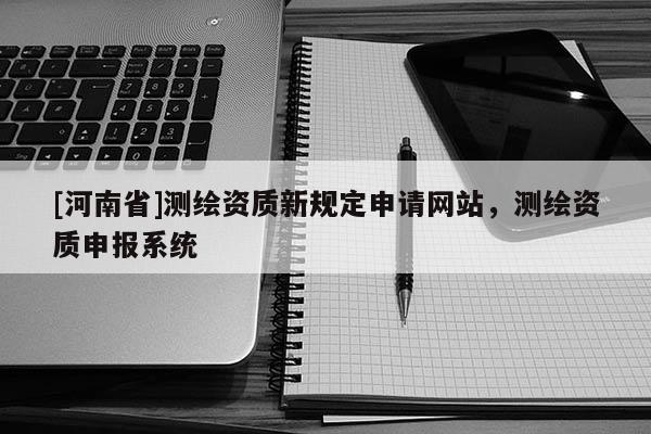 [河南省]测绘资质新规定申请网站，测绘资质申报系统