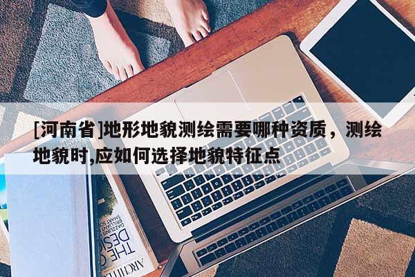[河南省]地形地貌测绘需要哪种资质，测绘地貌时,应如何选择地貌特征点