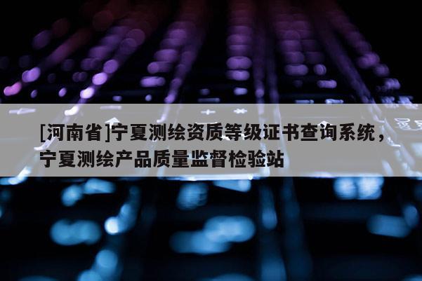 [河南省]宁夏测绘资质等级证书查询系统，宁夏测绘产品质量监督检验站