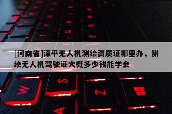 [河南省]漳平无人机测绘资质证哪里办，测绘无人机驾驶证大概多少钱能学会