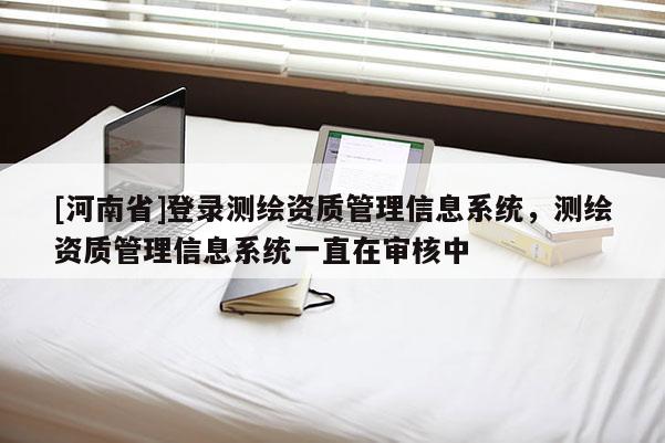 [河南省]登录测绘资质管理信息系统，测绘资质管理信息系统一直在审核中