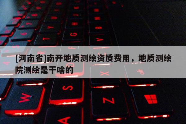 [河南省]南开地质测绘资质费用，地质测绘院测绘是干啥的