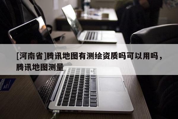 [河南省]腾讯地图有测绘资质吗可以用吗，腾讯地图测量