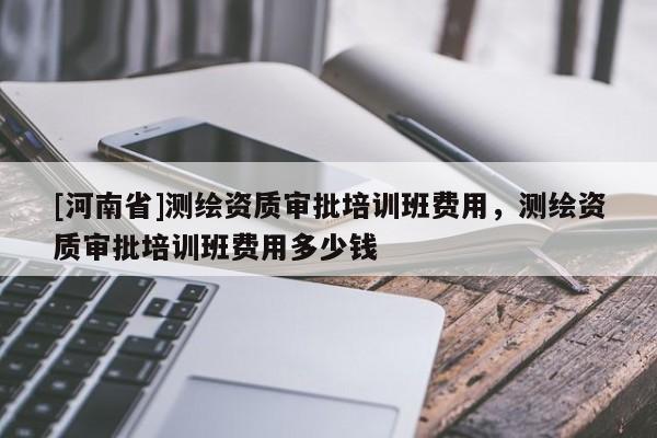 [河南省]测绘资质审批培训班费用，测绘资质审批培训班费用多少钱