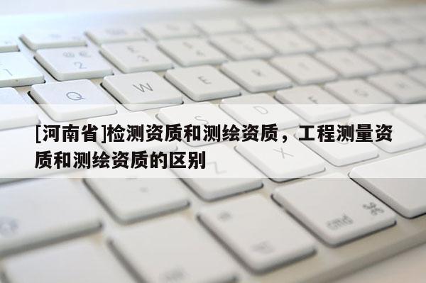 [河南省]检测资质和测绘资质，工程测量资质和测绘资质的区别