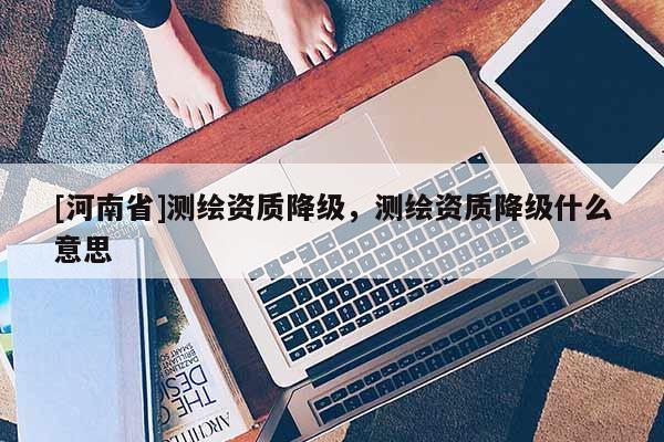 [河南省]测绘资质降级，测绘资质降级什么意思