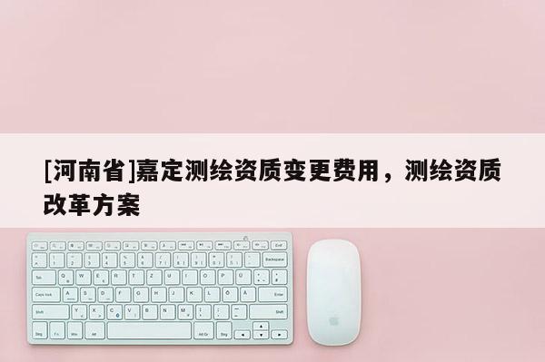 [河南省]嘉定测绘资质变更费用，测绘资质改革方案