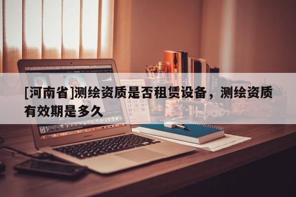 [河南省]测绘资质是否租赁设备，测绘资质有效期是多久