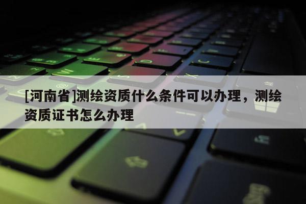 [河南省]测绘资质什么条件可以办理，测绘资质证书怎么办理
