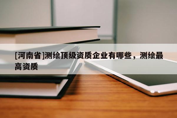 [河南省]测绘顶级资质企业有哪些，测绘最高资质