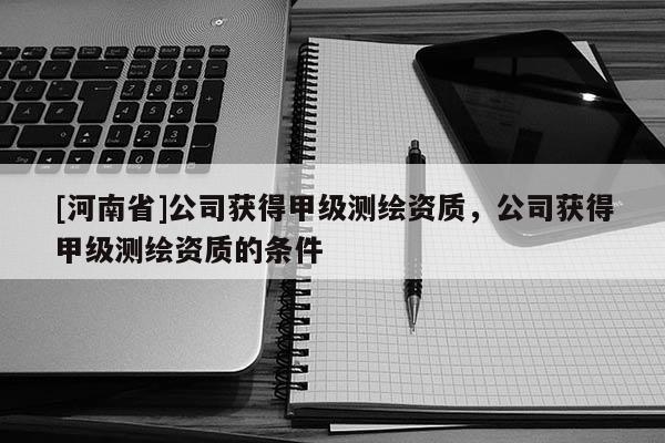 [河南省]公司获得甲级测绘资质，公司获得甲级测绘资质的条件