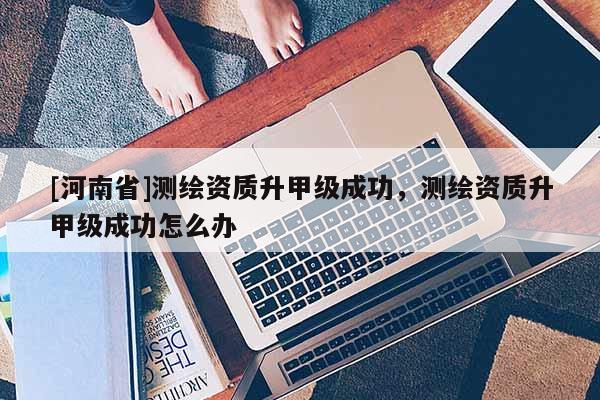[河南省]测绘资质升甲级成功，测绘资质升甲级成功怎么办