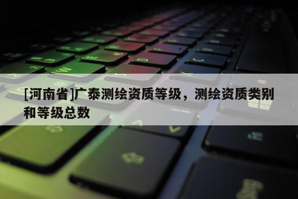 [河南省]广泰测绘资质等级，测绘资质类别和等级总数