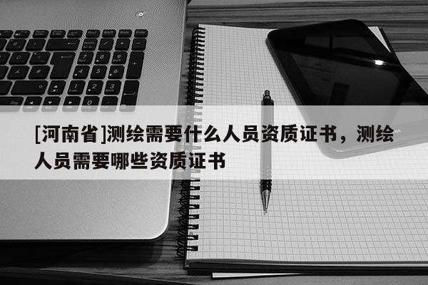 [河南省]测绘需要什么人员资质证书，测绘人员需要哪些资质证书