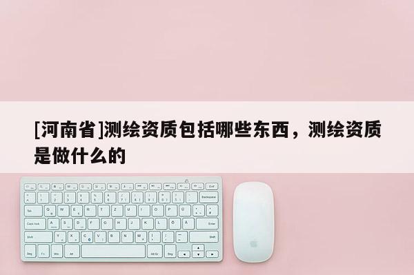 [河南省]测绘资质包括哪些东西，测绘资质是做什么的