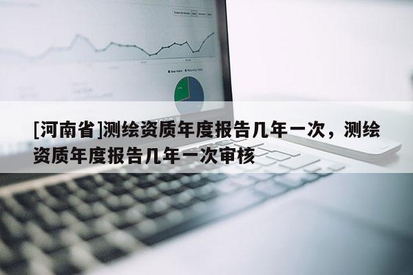 [河南省]测绘资质年度报告几年一次，测绘资质年度报告几年一次审核