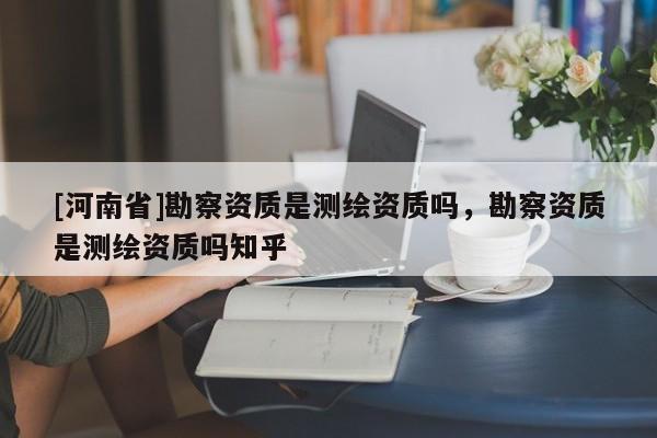 [河南省]勘察资质是测绘资质吗，勘察资质是测绘资质吗知乎