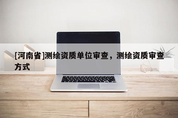 [河南省]测绘资质单位审查，测绘资质审查方式
