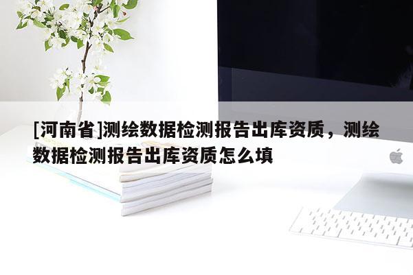 [河南省]测绘数据检测报告出库资质，测绘数据检测报告出库资质怎么填
