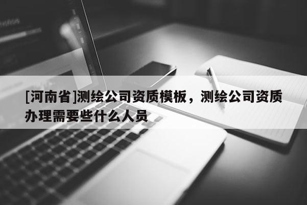 [河南省]测绘公司资质模板，测绘公司资质办理需要些什么人员