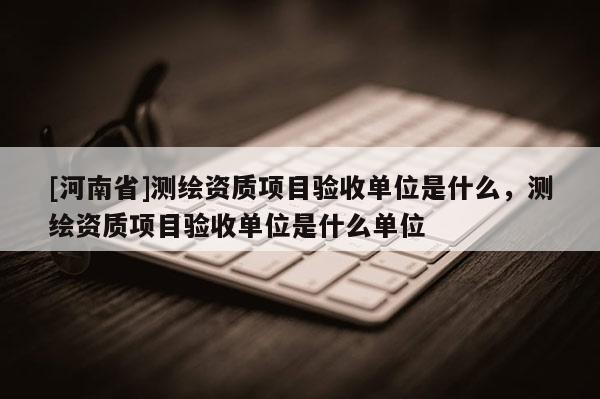 [河南省]测绘资质项目验收单位是什么，测绘资质项目验收单位是什么单位