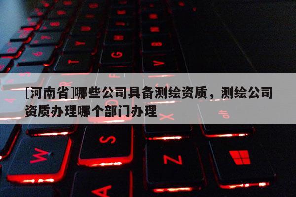 [河南省]哪些公司具备测绘资质，测绘公司资质办理哪个部门办理