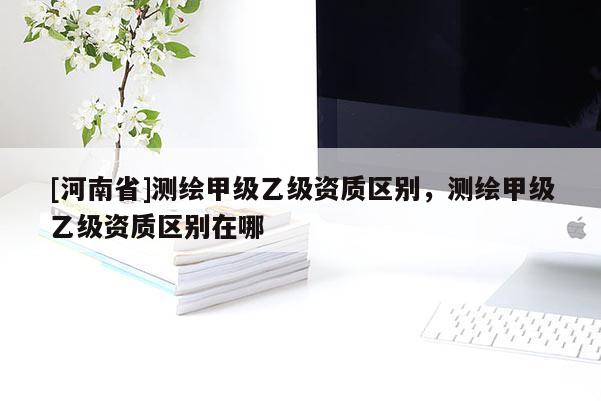 [河南省]测绘甲级乙级资质区别，测绘甲级乙级资质区别在哪