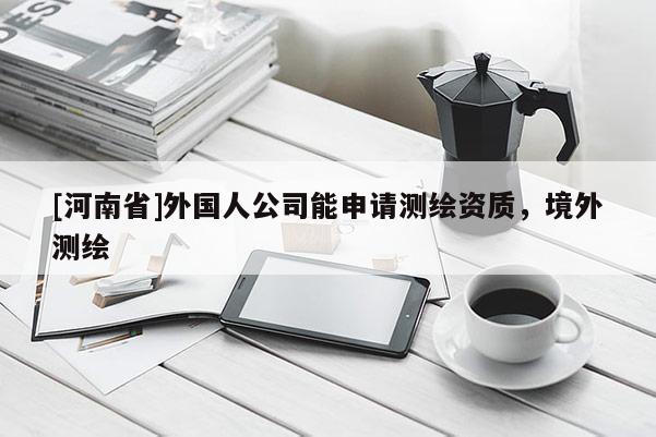 [河南省]外国人公司能申请测绘资质，境外测绘