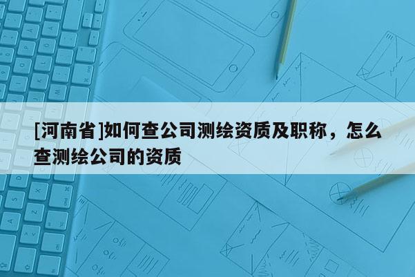 [河南省]如何查公司测绘资质及职称，怎么查测绘公司的资质