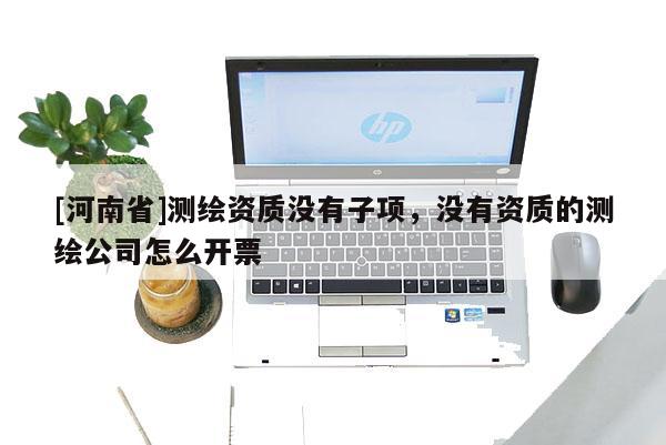 [河南省]测绘资质没有子项，没有资质的测绘公司怎么开票