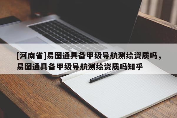 [河南省]易图通具备甲级导航测绘资质吗，易图通具备甲级导航测绘资质吗知乎