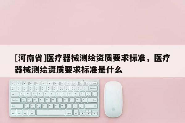 [河南省]医疗器械测绘资质要求标准，医疗器械测绘资质要求标准是什么