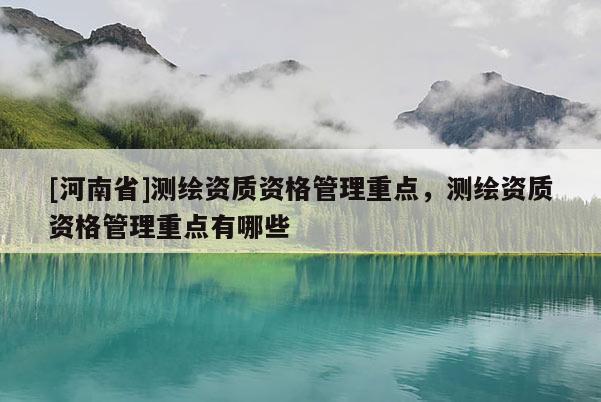 [河南省]测绘资质资格管理重点，测绘资质资格管理重点有哪些