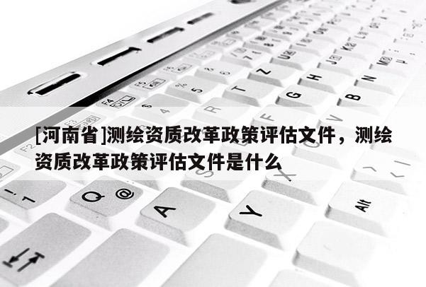 [河南省]测绘资质改革政策评估文件，测绘资质改革政策评估文件是什么