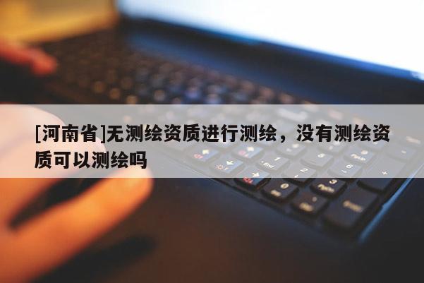 [河南省]无测绘资质进行测绘，没有测绘资质可以测绘吗
