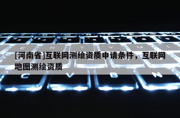 [河南省]互联网测绘资质申请条件，互联网地图测绘资质