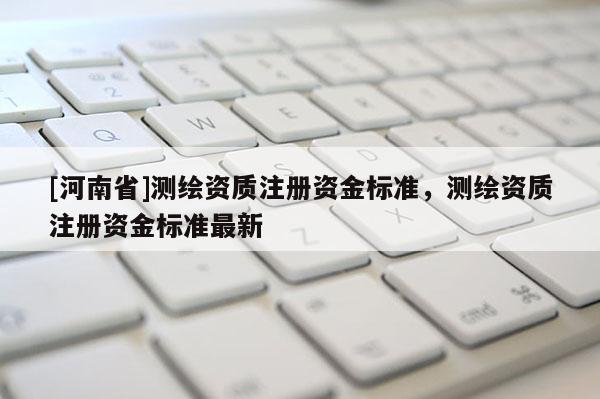 [河南省]测绘资质注册资金标准，测绘资质注册资金标准最新