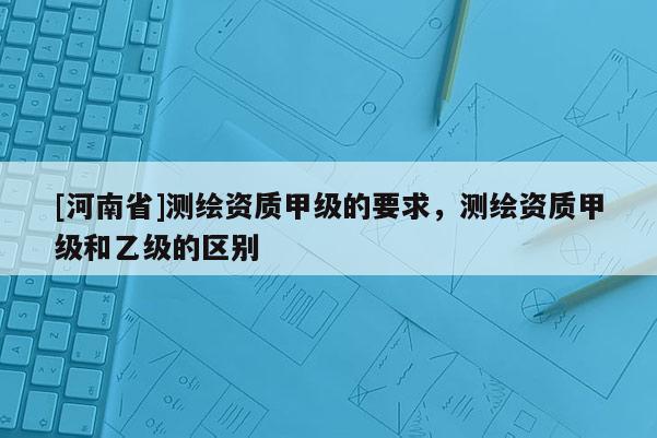 [河南省]测绘资质甲级的要求，测绘资质甲级和乙级的区别
