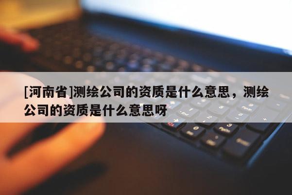 [河南省]测绘公司的资质是什么意思，测绘公司的资质是什么意思呀