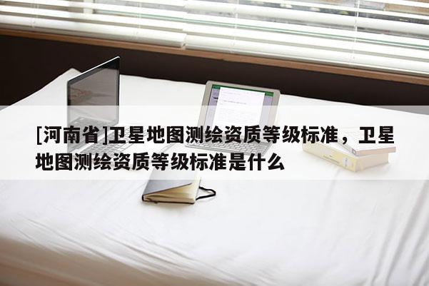 [河南省]卫星地图测绘资质等级标准，卫星地图测绘资质等级标准是什么