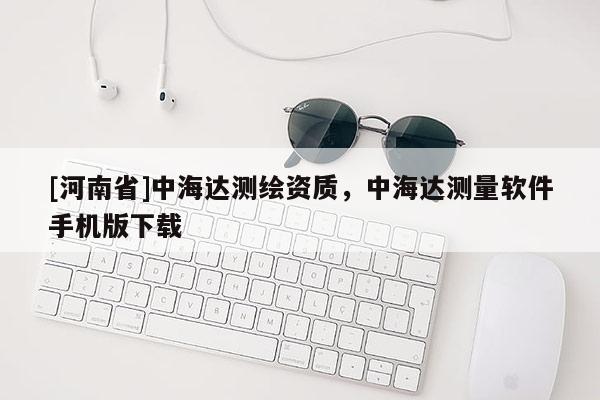 [河南省]中海达测绘资质，中海达测量软件手机版下载