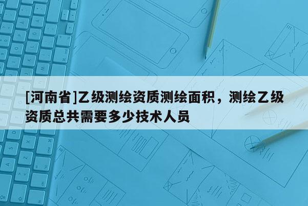 [河南省]乙级测绘资质测绘面积，测绘乙级资质总共需要多少技术人员