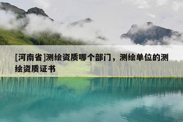 [河南省]测绘资质哪个部门，测绘单位的测绘资质证书