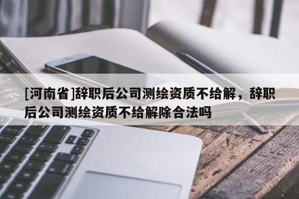 [河南省]辞职后公司测绘资质不给解，辞职后公司测绘资质不给解除合法吗