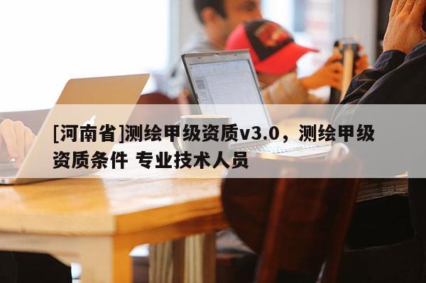 [河南省]测绘甲级资质v3.0，测绘甲级资质条件 专业技术人员